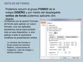 ESTILOS DE FONDO
Podemos recurrir al grupo FONDO de la
solapa DISEÑO y por medio del desplegable
estilos de fondo podemos aplicarle otro
diseño
 Contamos con la opción Formato
de fondo para aplicar un nuevo
formato, una vez aplicado,
apretamos cerrar para ponerlo
solo en esa diapositiva, o sino
aplicar a todo si queremos
modificar la presentación entera
La ventana dar formato a
fondo posee los botones:
Relleno, correcciones de
imágenes, color de imagen y
efectos artísticos.
 