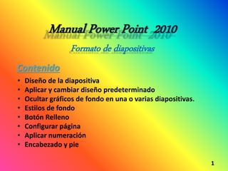 Manual Power Point 2010
Formato de diapositivas
1
Contenido
• Diseño de la diapositiva
• Aplicar y cambiar diseño predeterminado
• Ocultar gráficos de fondo en una o varias diapositivas.
• Estilos de fondo
• Botón Relleno
• Configurar página
• Aplicar numeración
• Encabezado y pie
 