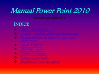 Manual Power Point 2010
Formato de diapositiva
ÍNDICE
 Diseño de la diapositiva.
 Aplicar y cambiar diseño predeterminado.
 Ocultar gráficos de fondo en una o más
diapositivas.
 Estilos de fondo.
 Botón de relleno.
 Configurar página.
 Aplicar numeración.
 Encabezado y pie de página.
 