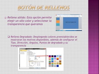  Relleno sólido: Esta opción permite
elegir un sólo color y seleccionar la
transparencia que queramos
 Relleno Degradado: Desplegando colores preestablecidos se
mostraran los motivos disponibles, además de configurar el
Tipo, Dirección, Ángulos, Puntos de degradado y su
transparencia
 