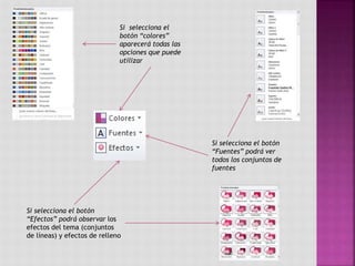 Si selecciona el
botón “colores”
aparecerá todas las
opciones que puede
utilizar
Si selecciona el botón
“Fuentes” podrá ver
todos los conjuntos de
fuentes
Si selecciona el botón
“Efectos” podrá observar los
efectos del tema (conjuntos
de líneas) y efectos de relleno
 