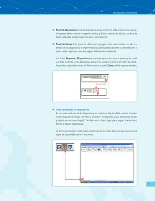 Introducción a PowerPoint 
9 
3. Panel de Diapositivas: Con la diapositiva activa abierta en esta amplia vista, se pue-de 
agregar texto, insertar imágenes, tablas, gráficos, objetos de dibujo, cuadros de 
texto, películas, sonido, hipervínculos y animaciones. 
4. Panel de Notas: Este panel se utiliza para agregar notas relacionadas con el con-tenido 
de las diapositivas e imprimirlas para consultarlas durante la presentación; o 
crear notas impresas o en una página Web para la audiencia. 
Las fichas Esquema y Diapositivas se transforman en un ícono al estrechar el panel 
y, si sólo se desea ver la diapositiva activa en la ventana mientras se hacen las modi-ficaciones, 
se pueden cerrar las fichas con el cuadro Cerrar de la esquina derecha. 
»» Vista clasificador de diapositivas 
Es una vista exclusiva de las diapositivas en miniatura. Aquí es fácil cambiar el orden 
de las diapositivas (basta “pinchar y arrastrar” la diapositiva que queramos mover 
y dejarla en su nuevo lugar). También es un buen lugar para asignar transiciones, 
borrar o copiar diapositivas. 
La forma de acceder a esta vista es haciendo un clic sobre el ícono que se encuentra 
al pie de la pantalla sobre la izquierda. 
 