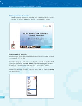 Programa de Capacitación del Programa BiblioRedes / PowerPoint 
10 
»» Vista presentación de diapositiva 
Permite ejecutar la presentación en pantalla. Para acceder a ella hay que hacer un 
clic sobre el ícono que se encuentra al pie de la pantalla sobre la izquierda. 
Acercar o alejar una diapositiva 
Dependiendo de la vista que hayamos seleccionado, podemos cambiar el porcentaje 
de visualización de la pantalla. 
Para acercar (ampliar) o alejar (reducir) una diapositiva se puede recurrir al cuadro de 
zoom, que se encuentra en la barra Estándar, presionar la flecha que se encuentra al 
lado derecho y seleccionar el nivel de ampliación o reducción que se desee. 
Para ver una diapositiva completa en el panel, se deberá hacer clic en la opción Ajustar 
del cuadro de zoom. 
 