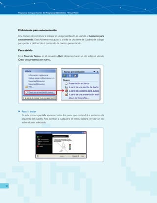 Programa de Capacitación del Programa BiblioRedes / PowerPoint 
12 
El Asistente para autocontenido 
Una manera de comenzar a trabajar en una presentación es usando el Asistente para 
autocontenido. Este Asistente nos guiará a través de una serie de cuadros de diálogo 
para poder ir definiendo el contenido de nuestra presentación. 
Para abrirlo 
En el Panel de Tareas, en el recuadro Abrir, debemos hacer un clic sobre el vínculo 
Crear una presentación nueva... 
»» Paso 1: Iniciar 
En esta primera pantalla aparecen todos los pasos que contendrá el asistente a la 
izquierda del cuadro. Para cambiar a cualquiera de estos, bastará con dar un clic 
sobre el paso adecuado. 
 