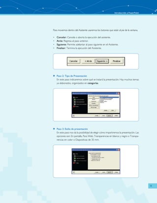 Introducción a PowerPoint 
13 
Para movernos dentro del Asistente usaremos los botones que están al pie de la ventana. 
• Cancelar: Cancela o aborta la ejecución del asistente. 
• Atrás: Regresa al paso anterior. 
• Siguiente: Permite adelantar al paso siguiente en el Asistente. 
• Finalizar: Termina la ejecución del Asistente. 
»» Paso 2: Tipo de Presentación 
En este paso indicaremos sobre qué se tratará la presentación. Hay muchos temas 
ya elaborados, organizados en categorías. 
»» Paso 3: Estilo de presentación 
En este paso nos da la posibilidad de elegir cómo impartiremos la presentación. Las 
opciones son: En pantalla, Para Web, Transparencias en blanco y negro o Transpa-rencias 
en color o Diapositivas de 35 mm. 
 