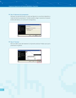 Programa de Capacitación del Programa BiblioRedes / PowerPoint 
14 
»» Paso 4: Opciones de la presentación 
Este paso nos permitirá escribir un texto que figurará en una primera diapositiva a 
modo de título de presentación. También podemos elegir si queremos incorporar 
la fecha del sistema o la numeración de diapositivas. 
»» Paso 5: Terminar 
Este es el último paso del Asistente. Es importante presionar Finalizar para que la 
presentación se genere. 
 