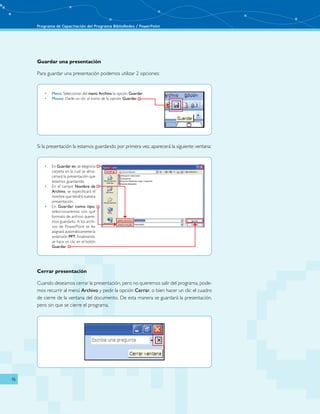 Programa de Capacitación del Programa BiblioRedes / PowerPoint 
16 
Guardar una presentación 
Para guardar una presentación podemos utilizar 2 opciones: 
• Menú: Seleccionar del menú Archivo la opción Guardar. 
• Mouse: Darle un clic al ícono de la opción Guardar. 
Si la presentación la estamos guardando por primera vez, aparecerá la siguiente ventana: 
• En Guardar en, se elegirá la 
carpeta en la cual se alma-cenará 
la presentación que 
estamos guardando. 
• En el campo Nombre de 
Archivo, se especificará el 
nombre que tendrá nuestra 
presentación. 
• En Guardar como tipo, 
seleccionaremos con qué 
formato de archivo quere-mos 
guardarlo. A los archi-vos 
de PowerPoint se les 
asignará automáticamente la 
extensión PPT. Finalmente, 
se hace un clic en el botón 
Guardar. 
Cerrar presentación 
Cuando deseamos cerrar la presentación, pero no queremos salir del programa, pode-mos 
recurrir al menú Archivo y pedir la opción Cerrar, o bien hacer un clic el cuadro 
de cierre de la ventana del documento. De esta manera se guardará la presentación, 
pero sin que se cierre el programa. 
 