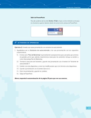 Introducción a PowerPoint 
17 
Salir de PowerPoint 
Para salir, podemos dar la orden Archivo  Salir o hacer un clic en el botón con la equis 
en el extremo superior derecho (botón de cerrar) de la ventana de PowerPoint. 
TT Acit vaddi es de apr endi zaje 
Ejercicio 2: Creando una nueva presentación con asistente de autocontenido 
1. Ayudándose por el Asistente de autocontenido, cree una presentación con las siguientes 
características: 
1.1. El tema será: “Plan de Marketing”, la presentación la prepararemos para una junta, que veremos 
en pantalla y de la que, además, imprimiremos notas para los asistentes. Incluya su nombre y 
como título ponga Plan de Marketing. 
1.2. Termine la ejecución del Asistente y guarde esta presentación con el nombre de “Asistente de 
autocontenido 1”. 
1.3. Cambie a la vista diapositiva y revise las modificaciones que se le hicieron a las diapositivas. 
1.4. Guarde la presentación con el nombre Ejercicio 2. 
1.5. Cierre la presentación y guarde los cambios. 
1.6. Salga de PowerPoint. 
Ahora responda la autoevaluación de la página 59 para que vea sus avances. 
 