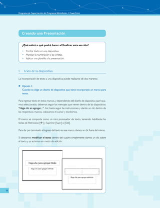 Programa de Capacitación del Programa BiblioRedes / PowerPoint 
18 
Creando una Presentación 
­­­­­­­­­­­­­­­­­ 
¿Qué sabré o qué podré hacer al finalizar esta sección? 
• Escribir texto en una diapositiva. 
• Manejar la numeración y las viñetas. 
• Aplicar una plantilla a la presentación. 
1. Texto de la diapositiva 
La incorporación de texto a una diapositiva puede realizarse de dos maneras: 
»» Opción 1: 
Cuando se elige un diseño de diapositiva que tiene incorporado un marco para 
texto. 
Para ingresar texto en estos marcos, y dependiendo del diseño de diapositiva que haya-mos 
seleccionado, debemos seguir los mensajes que vienen dentro de las diapositivas: 
“Haga clic en agregar...”. Así, basta seguir las instrucciones y dando un clic dentro de 
los respectivos marcos, colocamos el cursor y escribimos. 
El marco se comporta como un mini procesador de texto, teniendo habilitadas las 
teclas de Retroceso [] y Suprimir [Supr] o [Del]. 
Para dar por terminado el ingreso del texto en ese marco, damos un clic fuera del mismo. 
Si deseamos modificar el texto dentro del cuadro simplemente damos un clic sobre 
el texto y ya estamos en modo de edición. 
 