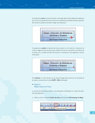 Creando una Presentación 
19 
Si quisiéramos mover el marco de texto a otro lugar dentro de la diapositiva, debemos 
dar un clic en el borde del mismo. Entonces, manteniendo apretado el botón izquierdo 
del mouse, lo podemos arrastrar al lugar que deseamos. 
Si quisiéramos cambiar el tamaño del marco, damos un clic sobre él y colocamos el 
cursor en alguno de los círculos que lo rodean. El cursor se convierte en una flecha de 
2 puntas, así y sin soltar el botón del mouse lo “arrastramos” para agrandar o achicar 
el recuadro. 
Para eliminar un marco damos un clic sobre él, luego damos otro clic en el borde de 
la cuadro y presionamos la tecla SUPR o DEL del teclado. 
»» Opción 2: 
Dibujar Cuadros de Texto. 
La otra forma de incorporar texto a una diapositiva es dibujando un cuadro de texto. 
Para ello debemos: 
a. Hacer un clic en el botón Cuadro de texto de la barra de Herramientas de dibujo: 
 
