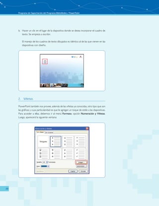 Programa de Capacitación del Programa BiblioRedes / PowerPoint 
20 
b. Hacer un clic en el lugar de la diapositiva donde se desea incorporar el cuadro de 
texto. Se empieza a escribir. 
El manejo de los cuadros de texto dibujados es idéntico al de las que vienen en las 
diapositivas con diseño. 
2. Viñetas 
PowerPoint también nos provee, además de las viñetas ya conocidas, otro tipo que son 
las gráficas y cuya particularidad es que le agregan un toque de estilo a las diapositivas. 
Para acceder a ellas, debemos ir al menú Formato, opción Numeración y Viñetas. 
Luego, aparecerá la siguiente ventana: 
 