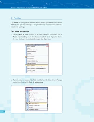 Programa de Capacitación del Programa BiblioRedes / PowerPoint 
22 
3. Plantillas 
Una plantilla es un conjunto de atributos de color, diseño, tipo de letra, color y motivo 
del fondo, etc. que se puede asignar a una presentación nueva sin importar la temática 
o contenido que tenga. 
Para aplicar una plantilla: 
a. Desde el Panel de tareas hacemos un clic sobre la flecha que aparece al lado de 
Nueva presentación y desde ahí seleccionamos Estilo de la diapositiva. De esa 
forma se desplegarán todos los estilos de plantillas disponibles. 
b. También podemos acceder al diseño de plantillas haciendo clic en el menú Formato 
y seleccionando la opción Estilo de la diapositiva. 
 