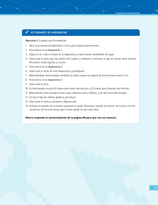Creando una Presentación 
23 
TT Acit vaddi es de apr endi zaje 
Ejercicio 1: Creando una Presentación 
1. Abra la presentación Ejercicio 1 con la que trabajó anteriormente. 
2. Posiciónese en la diapositiva 1. 
3. Haga un clic sobre el título de la diapositiva y experimente moviéndolo de lugar. 
4. Seleccione el texto que hay dentro del cuadro y cámbiele el formato a: tipo de fuente Arial; tamaño 
40 puntos; estilo negrita y cursiva. 
5. Posiciónese en la diapositiva 2. 
6. Seleccione el texto de esta diapositiva y justifíquelo. 
7. Manteniéndolo seleccionado, mediante la regla, mueva la sangría de primera línea hasta 1 cm. 
8. Posiciónese en la diapositiva 3. 
9. Seleccione la lista. 
10. En Interlineado, escoja 0,5 líneas para Antes del párrafo y 0,5 líneas para Después del Párrafo. 
11. Manteniendo seleccionada la lista, vaya a Numeración y Viñetas, y de allí seleccione Imagen. 
12. Escoja el tipo de viñetas gráficas que desee. 
13. Seleccione el título y cámbielo a Mayúsculas. 
14. Achique el tamaño de la fuente ocupando el botón “Disminuir tamaño de fuente” de la barra de her-ramientas 
de Formato hasta que el texto quede en una sola línea. 
Ahora responda la autoevaluación de la página 60 para que vea sus avances. 
 