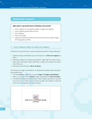 Programa de Capacitación del Programa BiblioRedes / PowerPoint 
24 
Manipulando Imágenes 
­­­­­­­­­­­ 
¿Qué sabré o qué podré hacer al finalizar esta sección? 
• Incluir imágenes en una diapositiva desde una galería de imágenes. 
• Incluir imágenes propias desde archivos. 
• Girar imágenes. 
• Mover una imagen. 
• Utilizar las opciones de transferencia de información (Cortar, Copiar y Pegar) 
del Portapapeles de Office. 
1. Incluir imágenes desde una galería de imágenes 
PowerPoint nos permite ilustrar nuestras presentaciones de tres maneras diferentes: 
1. Utilizando dibujos prediseñados que se almacenan en la Galería de imágenes de 
Office. 
2. Insertando imágenes que tengamos guardadas en algún lugar de nuestro compu-tador 
(fotos escaneadas, dibujos elaborados en algún otro programa de dibujos 
como Paint, etc.). 
3. Usando las herramientas de la Barra de dibujos. 
Para insertar una imagen prediseñada en una diapositiva se pueden realizar los siguien-tes 
procedimientos: 
• Ir al menú Insertar y seleccionar la opción Imagen  Imágenes prediseñadas. 
• Hacer un clic sobre el botón Insertar imagen prediseñada de la Barra de dibujo. 
• Si el diseño de la diapositiva seleccionada incorpora objetos, aparecerá un recuadro 
con 6 íconos en su interior que nos permite acceder a las imágenes a través del 
mismo ícono que aparece en la barra de dibujo. 
 