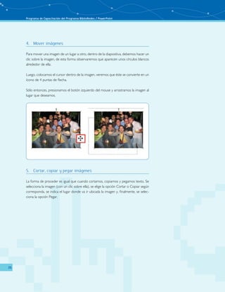 Programa de Capacitación del Programa BiblioRedes / PowerPoint 
26 
4. Mover imágenes 
Para mover una imagen de un lugar a otro, dentro de la diapositiva, debemos hacer un 
clic sobre la imagen, de esta forma observaremos que aparecen unos círculos blancos 
alrededor de ella. 
Luego, colocamos el cursor dentro de la imagen, veremos que éste se convierte en un 
ícono de 4 puntas de flecha. 
Sólo entonces, presionamos el botón izquierdo del mouse y arrastramos la imagen al 
lugar que deseamos. 
5. Cortar, copiar y pegar imágenes 
La forma de proceder es igual que cuando cortamos, copiamos y pegamos texto. Se 
selecciona la imagen (con un clic sobre ella), se elige la opción Cortar o Copiar según 
corresponda, se indica el lugar donde va ir ubicada la imagen y, finalmente, se selec-ciona 
la opción Pegar. 
 
