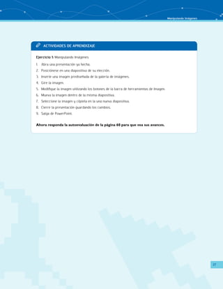 Manipulando Imágenes 
27 
TT Acit vaddi es de apr endi zaje 
Ejercicio 1: Manipulando Imágenes 
1. Abra una presentación ya hecha. 
2. Posiciónese en una diapositiva de su elección. 
3. Inserte una imagen prediseñada de la galería de imágenes. 
4. Gire la imagen. 
5. Modifique la imagen utilizando los botones de la barra de herramientas de Imagen. 
6. Mueva la imagen dentro de la misma diapositiva. 
7. Seleccione la imagen y cópiela en la una nueva diapositiva. 
8. Cierre la presentación guardando los cambios. 
9. Salga de PowerPoint. 
Ahora responda la autoevaluación de la página 60 para que vea sus avances. 
 