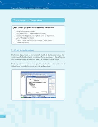 Programa de Capacitación del Programa BiblioRedes / PowerPoint 
28 
Trabajando con Diapositivas 
¿Qué sabré o qué podré hacer al finalizar esta sección? 
• Usar el patrón de diapositivas. 
• Colocar fecha, hora y número a las diapositivas. 
• Colocar un texto para que se repita en todas las diapositivas. 
• Usar un fondo personalizado. 
• Arrastrar y soltar diapositivas dentro de una presentación. 
• Duplicar diapositivas. 
1. El patrón de diapositivas 
El patrón de diapositivas es un elemento de la plantilla de diseño que almacena infor-mación 
sobre la plantilla, incluidos los estilos de fuente, la ubicación y el tamaño de los 
marcadores de posición, el diseño del fondo y las combinaciones de colores. 
Desde el patrón se puede manejar el tipo de fuente, tamaño y estilo que tendrán el 
título, el texto principal y los pies de página de las diapositivas. 
 