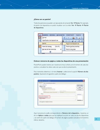 Trabajando con Diapositivas 
29 
¿Cómo ver un patrón? 
Todos los patrones se pueden ver ejecutando el comando Ver  Patrón. Por ejemplo, 
el patrón de diapositivas se podrá visualizar con la orden Ver  Patrón  Patrón 
de diapositivas. 
Colocar números de página a todas las diapositivas de una presentación 
PowerPoint puede insertar por nosotros la hora, la fecha y/o el número de cada dia-positiva 
y actualizar los datos cada vez que se abra la presentación. 
Para insertarlos debemos ir al menú Insertar y seleccionar la opción Número de dia-positiva. 
Aparecerá el siguiente cuadro de diálogo: 
Aquí marcamos la casilla correspondiente a Número de la diapositiva y hacemos un 
clic en Aplicar a todas para que se replique la acción en cada una de las diapositivas 
y se cierre el cuadro de diálogo. El número de página quedará ubicado en el extremo 
inferior derecho. 
 
