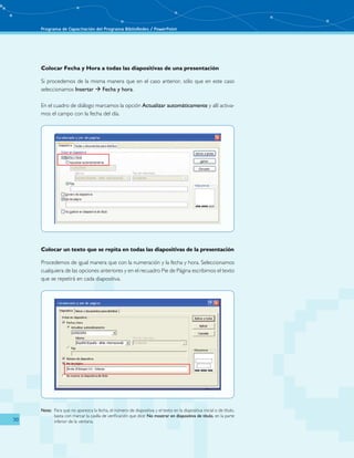 Programa de Capacitación del Programa BiblioRedes / PowerPoint 
30 
Colocar Fecha y Hora a todas las diapositivas de una presentación 
Si procedemos de la misma manera que en el caso anterior, sólo que en este caso 
seleccionamos Insertar  Fecha y hora. 
En el cuadro de diálogo marcamos la opción Actualizar automáticamente y allí activa-mos 
el campo con la fecha del día. 
Colocar un texto que se repita en todas las diapositivas de la presentación 
Procedemos de igual manera que con la numeración y la fecha y hora. Seleccionamos 
cualquiera de las opciones anteriores y en el recuadro Pie de Página escribimos el texto 
que se repetirá en cada diapositiva. 
Nota: Para que no aparezca la fecha, el número de diapositiva y el texto en la diapositiva inicial o de título, 
basta con marcar la casilla de verificación que dice: No mostrar en diapositiva de título, en la parte 
inferior de la ventana. 
 