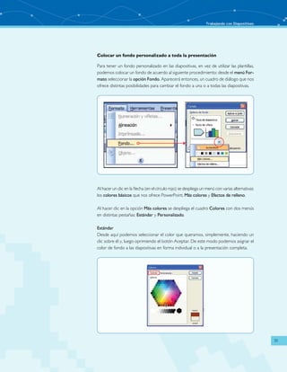Trabajando con Diapositivas 
31 
Colocar un fondo personalizado a toda la presentación 
Para tener un fondo personalizado en las diapositivas, en vez de utilizar las plantillas, 
podemos colocar un fondo de acuerdo al siguiente procedimiento: desde el menú For-mato 
seleccionar la opción Fondo. Aparecerá entonces, un cuadro de diálogo que nos 
ofrece distintas posibilidades para cambiar el fondo a una o a todas las diapositivas. 
Al hacer un clic en la flecha (en el círculo rojo) se despliega un menú con varias alternativas: 
los colores básicos que nos ofrece PowerPoint, Más colores y Efectos de relleno. 
Al hacer clic en la opción Más colores se despliega el cuadro Colores con dos menús 
en distintas pestañas: Estándar y Personalizado. 
Estándar 
Desde aquí podemos seleccionar el color que queramos, simplemente, haciendo un 
clic sobre él y, luego oprimiendo el botón Aceptar. De este modo podemos asignar el 
color de fondo a las diapositivas en forma individual o a la presentación completa. 
 