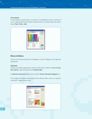 Programa de Capacitación del Programa BiblioRedes / PowerPoint 
32 
Personalizado 
En esta pestaña se puede realizar una selección más detallada de colores moviendo el 
cursor y desplazando la flecha lateral o especificando las cantidades exactas de colores 
básicos Rojo, Verde y Azul. 
Efectos de Relleno 
Al hacer un clic sobre esta opción, se despliega un cuadro de diálogo con los siguientes 
separadores: 
Degradado 
Muestra las posibles degradaciones del color seleccionado. Podemos elegir Un color, 
Dos colores o algunas degradaciones Predetermidas. 
En Estilo de sombreado seleccionamos el estilo: Vertical, Horizontal, Diagonal, etc. 
En la imagen hemos seleccionado la opción dos colores (verde y rojo) y con estilo de 
sombreado “diagonal hacia arriba”. 
 