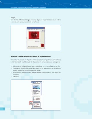 Programa de Capacitación del Programa BiblioRedes / PowerPoint 
34 
Imagen 
Con el botón Seleccionar imagen podemos elegir una imagen desde cualquier archivo 
o carpeta para que quede definido como fondo. 
Arrastrar y mover diapositivas dentro de la presentación 
Para cambiar de ubicación una diapositiva dentro de la presentación, podemos hacerlo utilizando 
la vista Normal o la vista Clasificador de Diapositivas y la forma de proceder es la siguiente: 
1. Seleccionamos la diapositiva que queremos colocar en un nuevo lugar con un clic. 
2. Presionamos el botón del mouse hasta que el cursor aparezca con un recuadro en 
la parte inferior (tal como aparece en la figura). 
3. Arrastramos la diapositiva hasta el lugar deseado. (Aparecerá una línea negra par-padeando). 
4. Soltarmos. 
 