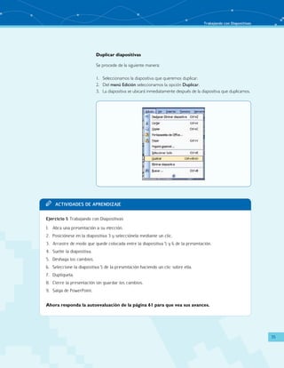 Trabajando con Diapositivas 
35 
Duplicar diapositivas 
Se procede de la siguiente manera: 
1. Seleccionamos la diapositiva que queremos duplicar. 
2. Del menú Edición seleccionamos la opción Duplicar. 
3. La diapositiva se ubicará inmediatamente después de la diapositiva que duplicamos. 
TT Acit vaddi es de Apr endi zaje 
Ejercicio 1: Trabajando con Diapositivas 
1. Abra una presentación a su elección. 
2. Posiciónese en la diapositiva 3 y selecciónela mediante un clic. 
3. Arrastre de modo que quede colocada entre la diapositiva 5 y 6 de la presentación. 
4. Suelte la diapositiva. 
5. Deshaga los cambios. 
6. Seleccione la diapositiva 5 de la presentación haciendo un clic sobre ella. 
7. Duplíquela. 
8. Cierre la presentación sin guardar los cambios. 
9. Salga de PowerPoint. 
Ahora responda la autoevaluación de la página 61 para que vea sus avances. 
 