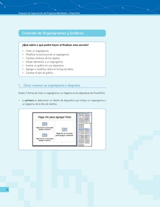 Programa de Capacitación del Programa BiblioRedes / PowerPoint 
36 
Creación de Organigramas y Gráficos 
¿Qué sabré o qué podré hacer al finalizar esta sección? 
• Crear un organigrama. 
• Modificar la estructura de un organigrama. 
• Cambiar atributos de los objetos. 
• Añadir elementos a un organigrama. 
• Insertar un gráfico en una diapositiva. 
• Agregar o modificar datos en la hoja de datos. 
• Cambiar el tipo de gráfico. 
1. Cómo creamos un organigrama o diagrama 
Existen 3 formas de crear un organigrama o un diagrama en las diapositivas de PowerPoint. 
• La primera es seleccionar un diseño de diapositiva que incluya un organigrama o 
un diagrama de la lista de diseños. 
 