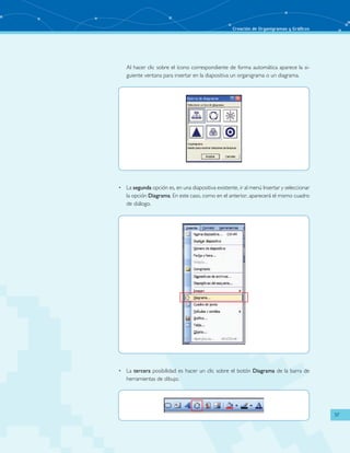 Creación de Organigramas y Gráficos 
37 
Al hacer clic sobre el ícono correspondiente de forma automática aparece la si-guiente 
ventana para insertar en la diapositiva un organigrama o un diagrama. 
• La segunda opción es, en una diapositiva existente, ir al menú Insertar y seleccionar 
la opción Diagrama. En este caso, como en el anterior, aparecerá el mismo cuadro 
de diálogo. 
• La tercera posibilidad es hacer un clic sobre el botón Diagrama de la barra de 
herramientas de dibujo. 
 