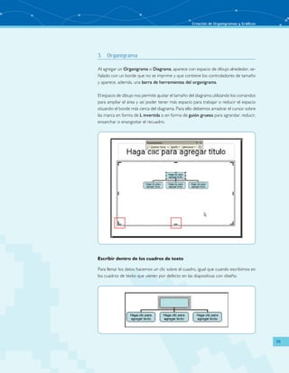 Creación de Organigramas y Gráficos 
39 
3. Organigrama 
Al agregar un Organigrama o Diagrama, aparece con espacio de dibujo alrededor, se-ñalado 
con un borde que no se imprime y que contiene los controladores de tamaño 
y aparece, además, una barra de herramientas del organigrama. 
El espacio de dibujo nos permite ajustar el tamaño del diagrama utilizando los comandos 
para ampliar el área y así poder tener más espacio para trabajar o reducir el espacio 
situando el borde más cerca del diagrama. Para ello debemos arrastrar el cursor sobre 
las marca en forma de L invertida o en forma de guión grueso para agrandar, reducir, 
ensanchar o enangostar el recuadro. 
Escribir dentro de los cuadros de texto 
Para llenar los datos hacemos un clic sobre el cuadro, igual que cuando escribimos en 
los cuadros de texto que vienen por defecto en las diapositivas con diseño. 
 