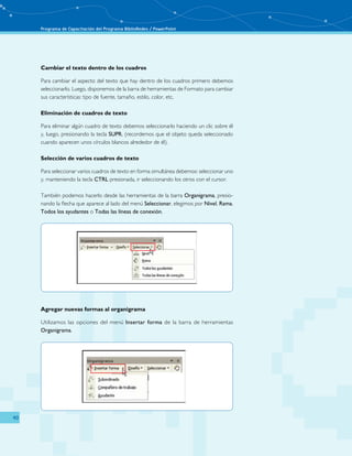 Programa de Capacitación del Programa BiblioRedes / PowerPoint 
40 
Cambiar el texto dentro de los cuadros 
Para cambiar el aspecto del texto que hay dentro de los cuadros primero debemos 
seleccionarlo. Luego, disponemos de la barra de herramientas de Formato para cambiar 
sus características: tipo de fuente, tamaño, estilo, color, etc. 
Eliminación de cuadros de texto 
Para eliminar algún cuadro de texto debemos seleccionarlo haciendo un clic sobre él 
y, luego, presionando la tecla SUPR, (recordemos que el objeto queda seleccionado 
cuando aparecen unos círculos blancos alrededor de él). 
Selección de varios cuadros de texto 
Para seleccionar varios cuadros de texto en forma simultánea debemos: seleccionar uno 
y, manteniendo la tecla CTRL presionada, ir seleccionando los otros con el cursor. 
También podemos hacerlo desde las herramientas de la barra Organigrama, presio-nando 
la flecha que aparece al lado del menú Seleccionar, elegimos por Nivel, Rama, 
Todos los ayudantes o Todas las líneas de conexión. 
Agregar nuevas formas al organigrama 
Utilizamos las opciones del menú Insertar forma de la barra de herramientas 
Organigrama. 
 