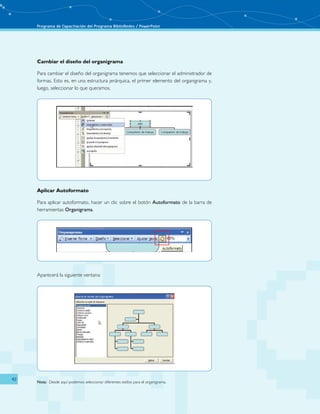 Programa de Capacitación del Programa BiblioRedes / PowerPoint 
42 
Cambiar el diseño del organigrama 
Para cambiar el diseño del organigrama tenemos que seleccionar el administrador de 
formas. Esto es, en una estructura jerárquica, el primer elemento del organigrama y, 
luego, seleccionar lo que queramos. 
Aplicar Autoformato 
Para aplicar autoformato, hacer un clic sobre el botón Autoformato de la barra de 
herramientas Organigrama. 
Aparecerá la siguiente ventana: 
Nota: Desde aquí podemos seleccionar diferentes estilos para el organigrama. 
 