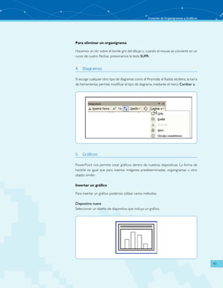 Creación de Organigramas y Gráficos 
43 
Para eliminar un organigrama 
Hacemos un clic sobre el borde gris del dibujo y, cuando el mouse se convierte en un 
curso de cuatro flechas, presionamos la tecla SUPR. 
4. Diagramas 
Si escoge cualquier otro tipo de diagramas como el Piramidal, el Radial, etcétera, la barra 
de herramientas permite modificar el tipo de diagrama, mediante el menú Cambiar a: 
5. Gráficos 
PowerPoint nos permite crear gráficos dentro de nuestras diapositivas. La forma de 
hacerlo es igual que para insertar imágenes predeterminadas, organigramas u otro 
objeto similar. 
Insertar un gráfico 
Para insertar un gráfico podemos utilizar varios métodos: 
Diapositiva nueva 
Seleccionar un diseño de diapositiva que incluya un gráfico. 
 