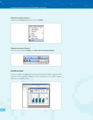 Programa de Capacitación del Programa BiblioRedes / PowerPoint 
44 
Diapositiva existente: Opción 1 
Desde el menú Insertar seleccionar la opción Gráfico. 
Diapositiva existente: Opción 2 
Hacer clic sobre el botón Gráfico de la Barra de herramientas Estándar. 
Pantalla principal 
Al incluir un gráfico, el aspecto de las barras de herramientas cambia y algunos menús 
contienen nuevas opciones. Además, en forma automática se nos sugieren algunos 
datos con su respectiva gráfica. 
 