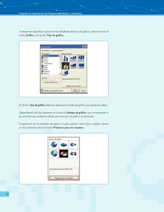 Programa de Capacitación del Programa BiblioRedes / PowerPoint 
46 
Si deseamos especificar opciones más detalladas del tipo de gráfico, seleccionamos el 
menú Gráfico y la opción Tipo de gráfico. 
En el área Tipo de gráfico debemos seleccionar el estilo de gráfico que queremos utilizar. 
Dependiendo del tipo aparecen en la opción Subtipo de gráfico, que corresponden a 
las variantes que podemos utilizar para ese tipo de gráfico en particular. 
Si queremos ver el resultado de aplicar a nuestro gráfico cierto tipo y subtipo, damos 
un clic sostenido sobre el botón Presionar para ver muestra. 
 