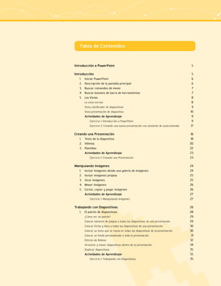 Tabla de Contenidos 
Introducción a PowerPoint 5 
Introducción 5 
1. Iniciar PowerPoint 6 
2. Descripción de la pantalla principal 6 
3. Buscar comandos de menú 7 
4. Buscar botones de barra de herramientas 7 
5. Las Vistas 8 
La vista normal 8 
Vista clasificador de diapositivas 9 
Vista presentación de diapositiva 10 
Actividades de Aprendizaje 11 
Ejercicio 1: Introducción a PowerPoint 11 
Ejercicio 2: Creando una nueva presentación con asistente de autocontenido 17 
Creando una Presentación 18 
1. Texto de la diapositiva 18 
2. Viñetas 20 
3. Plantillas 22 
Actividades de Aprendizaje 23 
Ejercicio 1: Creando una Presentación 23 
Manipulando Imágenes 24 
1. Incluir imágenes desde una galería de imágenes 24 
2. Incluir imágenes propias 25 
3. Girar imágenes 25 
4. Mover imágenes 26 
5. Cortar, copiar y pegar imágenes 26 
Actividades de Aprendizaje 27 
Ejercicio 1: Manipulando Imágenes 27 
Trabajando con Diapositivas 28 
1. El patrón de diapositivas 28 
¿Cómo ver un patrón? 29 
Colocar números de página a todas las diapositivas de una presentación 29 
Colocar Fecha y Hora a todas las diapositivas de una presentación 30 
Colocar un texto que se repita en todas las diapositivas de la presentación 30 
Colocar un fondo personalizado a toda la presentación 31 
Efectos de Relleno 32 
Arrastrar y mover diapositivas dentro de la presentación 34 
Duplicar diapositivas 35 
Actividades de Aprendizaje 35 
Ejercicio 1: Trabajando con Diapositivas 35 
 