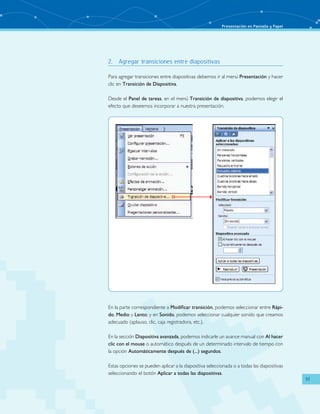 Presentación en Pantalla y Papel 
51 
2. Agregar transiciones entre diapositivas 
Para agregar transiciones entre diapositivas debemos ir al menú Presentación y hacer 
clic en Transición de Diapositiva. 
Desde el Panel de tareas, en el menú Transición de diapositiva, podemos elegir el 
efecto que deseemos incorporar a nuestra presentación. 
En la parte correspondiente a Modificar transición, podemos seleccionar entre Rápi-do, 
Medio y Lento; y en Sonido, podemos seleccionar cualquier sonido que creamos 
adecuado (aplauso, clic, caja registradora, etc.). 
En la sección Diapositiva avanzada, podemos indicarle un avance manual con Al hacer 
clic con el mouse o automático después de un determinado intervalo de tiempo con 
la opción Automáticamente después de (...) segundos. 
Estas opciones se pueden aplicar a la diapositiva seleccionada o a todas las diapositivas 
seleccionando el botón Aplicar a todas las diapositivas. 
 