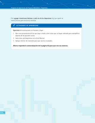 Programa de Capacitación del Programa BiblioRedes / PowerPoint 
52 
Para agregar transiciones distintas a cada una de las diapositivas hay que repetir el 
mismo proceso pero de forma individual. 
TT Acit vaddi es de Apr endi zaje 
Ejercicio 1: Presentaciones en Pantalla y Papel 
1. Abra una presentación de las que haya creado o bien otras que se hayan utilizado para ejemplificar 
algunas de las opciones vistas. 
2. Seleccione una diapositiva en la Vista Normal. 
3. Aplique efectos de transición para que vea los resultados. 
Ahora responda la autoevaluación de la página 62 para que vea sus avances. 
 