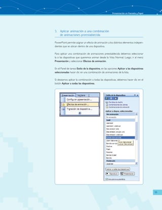 Presentación en Pantalla y Papel 
53 
3. Aplicar animación a una combinación 
de animaciones preestablecida 
PowerPoint permite asignar un efecto de animación a los distintos elementos indepen-dientes 
que se ubican dentro de una diapositiva. 
Para aplicar una combinación de animaciones preestablecida debemos seleccionar 
la o las diapositivas que queremos animar desde la Vista Normal. Luego, ir al menú 
Presentación y seleccionar Efectos de animación. 
En el Panel de tareas Estilo de la diapositiva, en las opciones Aplicar a las diapositivas 
seleccionadas hacer clic en una combinación de animaciones de la lista. 
Si deseamos aplicar la combinación a todas las diapositivas, debemos hacer clic en el 
botón Aplicar a todas las diapositivas. 
 