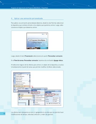 Programa de Capacitación del Programa BiblioRedes / PowerPoint 
54 
4. Aplicar una animación personalizada 
Para aplicar una animación personalizada debemos, desde la vista Normal, seleccionar 
la diapositiva que contiene el texto o los objetos que queremos animar. Luego, selec-cionamos 
el objeto que deseamos animar. 
Luego, desde el menú Presentación seleccionamos la opción Personalizar animación. 
En el Panel de tareas, Personalizar animación, hacemos clic en el botón Agregar efecto. 
Al seleccionar alguno de los efectos para animar un objeto de la diapositiva, se activa 
inmediatamente el panel de tareas que permite modificar el efecto seleccionado. 
Los efectos que coloquemos se van a ir agregando en una lista que nos permite hacer 
modificaciones de tiempo, velocidad, dirección y orden de aparición. 
 