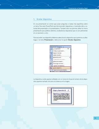 Presentación en Pantalla y Papel 
55 
5. Ocultar diapositiva 
En una presentación es común que surjan preguntas o dudas más específicas sobre 
un tema. Para esto PowerPoint permite esconder diapositivas y mostrarlas sólo a vo-luntad 
del presentador o la presentadora. También esto nos permite utilizar la misma 
presentación para públicos distintos, ocultando las diapositivas que no son pertinentes 
en un escenario u otro. 
Para esconder una diapositiva debemos seleccionar la diapositiva que queremos ocultar, 
luego, ir al menú Presentación y seleccionar la opción Ocultar diapositiva. 
La diapositiva oculta aparece señalada con un ícono en el que el número de la diapo-sitiva 
aparece tachado, tal como se observa en la imagen. 
 
