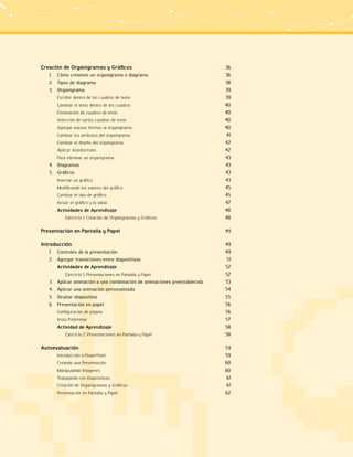 Creación de Organigramas y Gráficos 36 
1. Cómo creamos un organigrama o diagrama 36 
2. Tipos de diagrama 38 
3. Organigrama 39 
Escribir dentro de los cuadros de texto 39 
Cambiar el texto dentro de los cuadros 40 
Eliminación de cuadros de texto 40 
Selección de varios cuadros de texto 40 
Agregar nuevas formas al organigrama 40 
Cambiar los atributos del organigrama 41 
Cambiar el diseño del organigrama 42 
Aplicar Autoformato 42 
Para eliminar un organigrama 43 
4. Diagramas 43 
5. Gráficos 43 
Insertar un gráfico 43 
Modificando los valores del gráfico 45 
Cambiar el tipo de gráfico 45 
Incluir el gráfico y la tabla 47 
Actividades de Aprendizaje 48 
Ejercicio 1: Creación de Organigramas y Gráficos 48 
Presentación en Pantalla y Papel 49 
Introducción 49 
1. Controles de la presentación 49 
2. Agregar transiciones entre diapositivas 51 
Actividades de Aprendizaje 52 
Ejercicio 1: Presentaciones en Pantalla y Papel 52 
3. Aplicar animación a una combinación de animaciones preestablecida 53 
4. Aplicar una animación personalizada 54 
5. Ocultar diapositiva 55 
6. Presentación en papel 56 
Configuración de página 56 
Vista Preliminar 57 
Actividad de Aprendizaje 58 
Ejercicio 2: Presentaciones en Pantalla y Papel 58 
Autoevaluación 59 
Introducción a PowerPoint 59 
Creando una Presentación 60 
Manipulando Imágenes 60 
Trabajando con Diapositivas 61 
Creación de Organigramas y Gráficos 61 
Presentación en Pantalla y Papel 62 
 