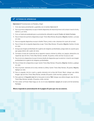 Programa de Capacitación del Programa BiblioRedes / PowerPoint 
58 
TT Acit vaddi de Apr endi zaje 
Ejercicio 2: Presentaciones en Pantalla y Papel 
1. Cree una nueva presentación y guárdela con el nombre Ejercicio 4. 
2. Para la primera diapositiva escoja el diseño diapositiva de título (el primero de la lista) e inserte fecha, 
número y un texto. 
3. Cree un fondo personalizado para su presentación utilizando la opción Fondo, del menú Formato. 
4. Para el título de la primera diapositiva ocupe: Times New Roman, 66 puntos, Negrita, Sombra y escoja 
un color. 
5. Para la segunda diapositiva escoja el diseño Título y texto a dos columnas (el cuarto de la lista). 
6. Para el título de la segunda diapositiva ocupe: Times New Roman, 44 puntos, Negrita, Sombra. Escoja 
un color. 
7. Incluya una imagen prediseñada de la galería de imágenes prediseñadas y haga todos los ajustes para 
que quepa dentro del cuadro de texto. 
8. Formatee el texto de la derecha de la siguiente manera: elimine la viñeta, sin sangría, alineación a la 
izquierda, tipo de letra: Times New Roman, tamaño: 36 puntos, estilo normal. Escoja un color. 
9. Para la tercera diapositiva escoja el mismo diseño de diapositiva que la anterior e inserte una imagen 
prediseñada de la galería de imágenes prediseñadas. 
10. Para el título de la diapositiva ocupe: fuente Times New Roman, 44 puntos, Negrita, Sombra y aplique 
un color. 
11. Para el primer elemento de la lista: elimine la viñeta, fuente Times New Roman, 28 puntos, Negrita. 
Aplique un color. 
12. Para el segundo, tercero cuarto y quinto elemento de la lista del Primer Nivel: coloque una viñeta 
Imagen, tipo de letra Times New Roman, tamaño 28 puntos, estilo normal y aplique un color. 
13. Para generar el Segundo nivel de la lista pulse la tecla TAB. Coloque una viñeta Imagen, tipo de letra: 
Times New Roman, tamaño: 24 puntos, estilo: normal. 
14. Para volver al Primer Nivel haga un clic en el ícono Aumentar sangría de la barra de herramientas 
Formato. 
Ahora responda la autoevaluación de la página 62 para que vea sus avances. 
 
