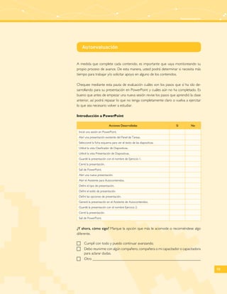 Autoevaluación 
59 
Autoevaluación 
A medida que complete cada contenido, es importante que vaya monitoreando su 
propio proceso de avance. De esta manera, usted podrá determinar si necesita más 
tiempo para trabajar y/o solicitar apoyo en alguno de los contenidos. 
Chequee mediante esta pauta de evaluación cuáles son los pasos que sí ha ido de-sarrollando 
para su presentación en PowerPoint y cuáles aún no ha completado. Es 
bueno que antes de empezar una nueva sesión revise los pasos que aprendió la clase 
anterior, así podrá repasar lo que no tenga completamente claro o vuelva a ejercitar 
lo que sea necesario volver a estudiar. 
Introducción a PowerPoint 
Acciones Desarrolladas Sí No 
Inicié una sesión en PowerPoint. 
Abrí una presentación existente del Panel de Tareas. 
Seleccioné la ficha esquema para ver el texto de las diapositivas. 
Utilicé la vista Clasificador de Diapositivas. 
Utilicé la vista Presentación de Diapositivas. 
Guardé la presentación con el nombre de Ejercicio 1. 
Cerré la presentación. 
Salí de PowerPoint. 
Abrí una nueva presentación. 
Abrí el Asistente para Autocontenidos. 
Definí el tipo de presentación. 
Definí el estilo de presentación. 
Definí las opciones de presentación. 
Generé la presentación en el Asistente de Autocontenidos. 
Guardé la presentación con el nombre Ejercicio 2. 
Cerré la presentación. 
Salí de PowerPoint. 
¿Y ahora, cómo sigo? Marque la opción que más le acomode o recomiéndese algo 
diferente. 
FF Cumplí con todo y puedo continuar avanzando. 
FF Debo reunirme con algún compañero, compañera o mi capacitador o capacitadora 
para aclarar dudas. 
FF Otro 
 