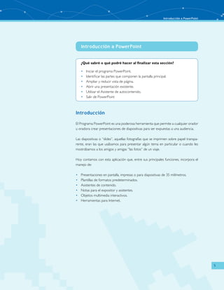 Introducción a PowerPoint 
5 
Introducción a PowerPoint 
¿Qué sabré o qué podré hacer al finalizar esta sección? 
• Iniciar el programa PowerPoint. 
• Identificar las partes que componen la pantalla principal. 
• Ampliar y reducir vista de página. 
• Abrir una presentación existente. 
• Utilizar el Asistente de autocontenido. 
• Salir de PowerPoint 
Introducción 
El Programa PowerPoint es una poderosa herramienta que permite a cualquier orador 
u oradora crear presentaciones de diapositivas para ser expuestas a una audiencia. 
Las diapositivas o “slides”, aquellas fotografías que se imprimen sobre papel transpa-rente, 
eran las que usábamos para presentar algún tema en particular o cuando les 
mostrábamos a los amigos y amigas “las fotos” de un viaje. 
Hoy contamos con esta aplicación que, entre sus principales funciones, incorpora el 
manejo de: 
• Presentaciones en pantalla, impresas o para diapositivas de 35 milímetros. 
• Plantillas de formatos predeterminados. 
• Asistentes de contenido. 
• Notas para el expositor y asistentes. 
• Objetos multimedia interactivos. 
• Herramientas para Internet. 
 