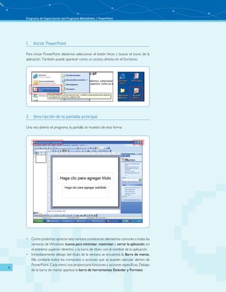 Programa de Capacitación del Programa BiblioRedes / PowerPoint 
6 
1. Iniciar PowerPoint 
Para iniciar PowerPoint debemos seleccionar el botón Inicio y buscar el ícono de la 
aplicación. También puede aparecer como un acceso directo en el Escritorio. 
2. Descripción de la pantalla principal 
Una vez abierto el programa, la pantalla se muestra de esta forma: 
• Como podemos apreciar esta ventana contiene los elementos comunes a todas las 
ventanas de Windows: íconos para minimizar, maximizar y cerrar la aplicación, en 
el extremo superior derecho, y la barra de título con el nombre de la aplicación. 
• Inmediatamente debajo del título de la ventana se encuentra la Barra de menús. 
Ella contiene todos los comandos o acciones que se pueden ejecutar dentro de 
PowerPoint. Cada menú nos proporciona funciones y acciones específicas. Debajo 
de la barra de menús aparece la barra de herramientas Estándar y Formato. 
 