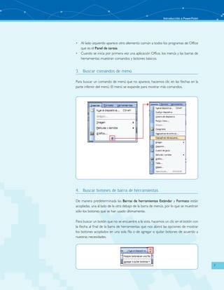 Introducción a PowerPoint 
7 
• Al lado izquierdo aparece otro elemento común a todos los programas de Office 
que es el Panel de tareas. 
• Cuando se inicia por primera vez una aplicación Office, los menús y las barras de 
herramientas muestran comandos y botones básicos. 
3. Buscar comandos de menú 
Para buscar un comando de menú que no aparece, hacemos clic en las flechas en la 
parte inferior del menú. El menú se expande para mostrar más comandos. 
4. Buscar botones de barra de herramientas 
De manera predeterminada las Barras de herramientas Estándar y Formato están 
acopladas, una al lado de la otra debajo de la barra de menús, por lo que se muestran 
sólo los botones que se han usado últimamente. 
Para buscar un botón que no se encuentre a la vista, hacemos un clic en el botón con 
la flecha al final de la barra de herramientas que nos abrirá las opciones de mostrar 
los botones acoplados en una sola fila o de agregar o quitar botones de acuerdo a 
nuestras necesidades. 
 