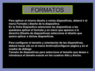 Para aplicar el mismo diseño a varias diapositivas, deberá ir al menú Formato | diseño de la diapositiva.  En la ficha Diapositiva seleccione las diapositivas a las quedesea aplicar el formato y en menú que aparece a la derecha (Diseño de diapositivas) seleccione el diseño que quiera aplicar a dichas diapositivas. Para configurar el tamaño y orientación de las dispositivas, deberá hacer clic en el menú Archivo|Configurar página y en el cuadro de diálogo  Tamaño de diapositivas para seleccione el tamaño que desee o introduzca el tamaño exacto en los cuadros Alto y Ancho. FORMATOS 