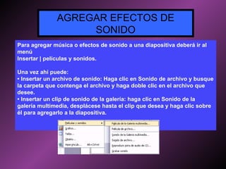 Para agregar música o efectos de sonido a una diapositiva deberá ir al menú Insertar | películas y sonidos. Una vez ahí puede: •  Insertar un archivo de sonido: Haga clic en Sonido de archivo y busque la carpeta que contenga el archivo y haga doble clic en el archivo que desee. •  Insertar un clip de sonido de la galería: haga clic en Sonido de la galería multimedia, desplácese hasta el clip que desea y haga clic sobre él para agregarlo a la diapositiva. AGREGAR EFECTOS DE SONIDO 