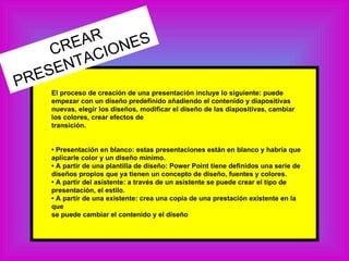 El proceso de creación de una presentación incluye lo siguiente: puede empezar con un diseño predefinido añadiendo el contenido y diapositivas nuevas, elegir los diseños, modificar el diseño de las diapositivas, cambiar los colores, crear efectos de transición. • Presentación en blanco: estas presentaciones están en blanco y habría que aplicarle color y un diseño mínimo. •  A partir de una plantilla de diseño: Power Point tiene definidos una serie de diseños propios que ya tienen un concepto de diseño, fuentes y colores. •  A partir del asistente: a través de un asistente se puede crear el tipo de presentación, el estilo. •  A partir de una existente: crea una copia de una prestación existente en la que se puede cambiar el contenido y el diseño CREAR PRESENTACIONES 